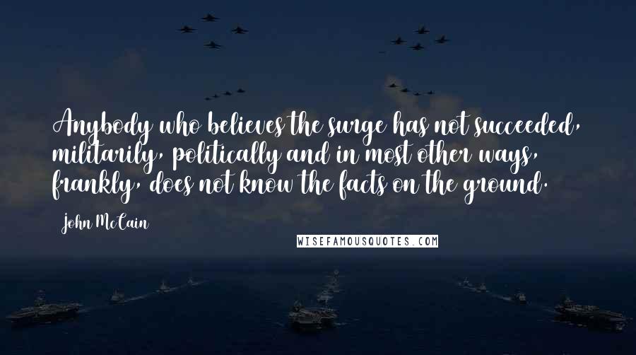 John McCain Quotes: Anybody who believes the surge has not succeeded, militarily, politically and in most other ways, frankly, does not know the facts on the ground.