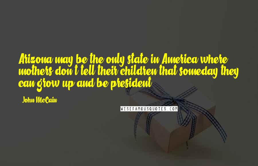 John McCain Quotes: Arizona may be the only state in America where mothers don't tell their children that someday they can grow up and be president.