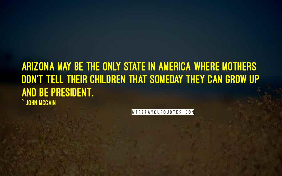 John McCain Quotes: Arizona may be the only state in America where mothers don't tell their children that someday they can grow up and be president.