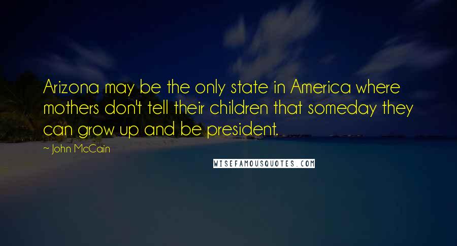 John McCain Quotes: Arizona may be the only state in America where mothers don't tell their children that someday they can grow up and be president.