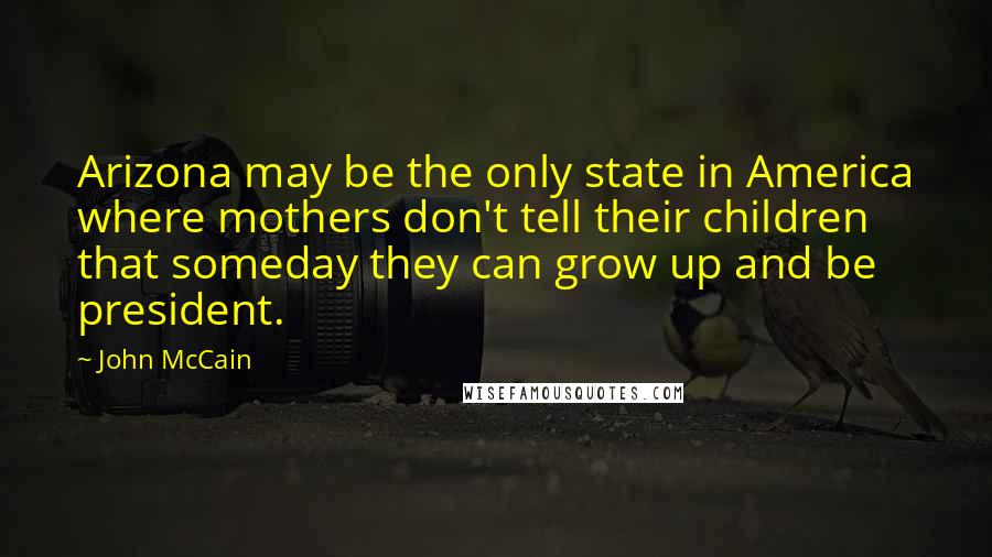 John McCain Quotes: Arizona may be the only state in America where mothers don't tell their children that someday they can grow up and be president.
