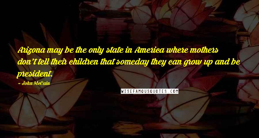 John McCain Quotes: Arizona may be the only state in America where mothers don't tell their children that someday they can grow up and be president.