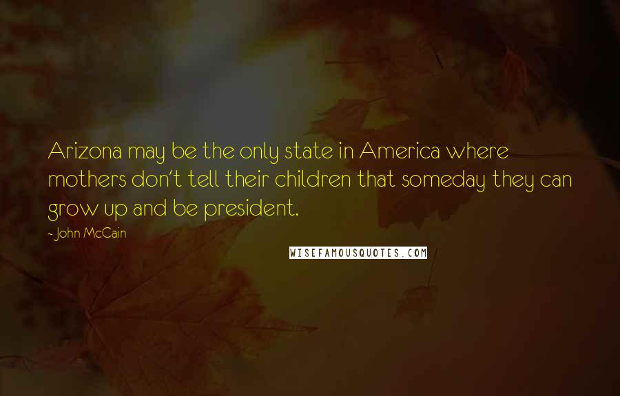John McCain Quotes: Arizona may be the only state in America where mothers don't tell their children that someday they can grow up and be president.