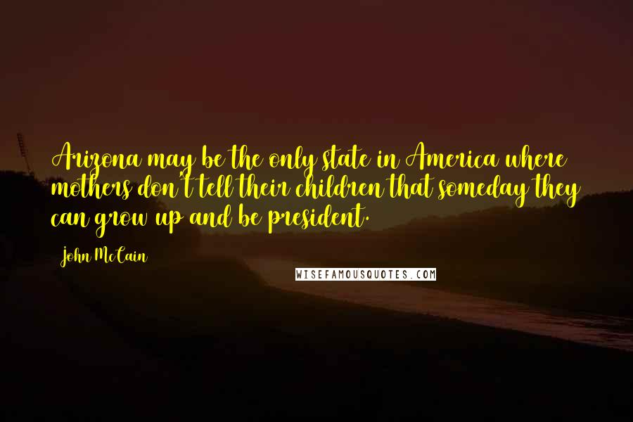 John McCain Quotes: Arizona may be the only state in America where mothers don't tell their children that someday they can grow up and be president.
