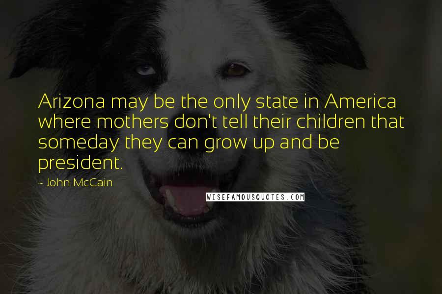 John McCain Quotes: Arizona may be the only state in America where mothers don't tell their children that someday they can grow up and be president.