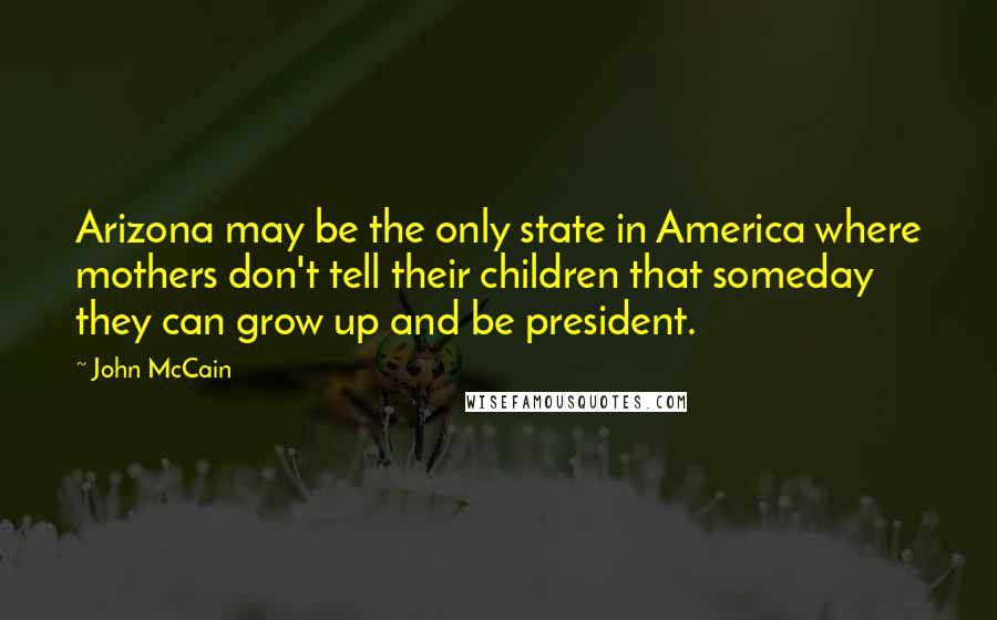 John McCain Quotes: Arizona may be the only state in America where mothers don't tell their children that someday they can grow up and be president.