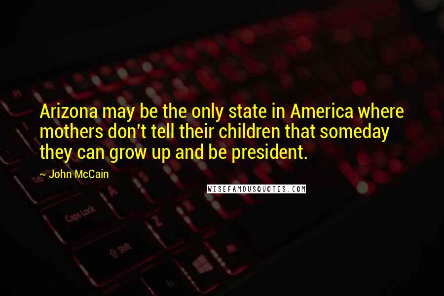 John McCain Quotes: Arizona may be the only state in America where mothers don't tell their children that someday they can grow up and be president.