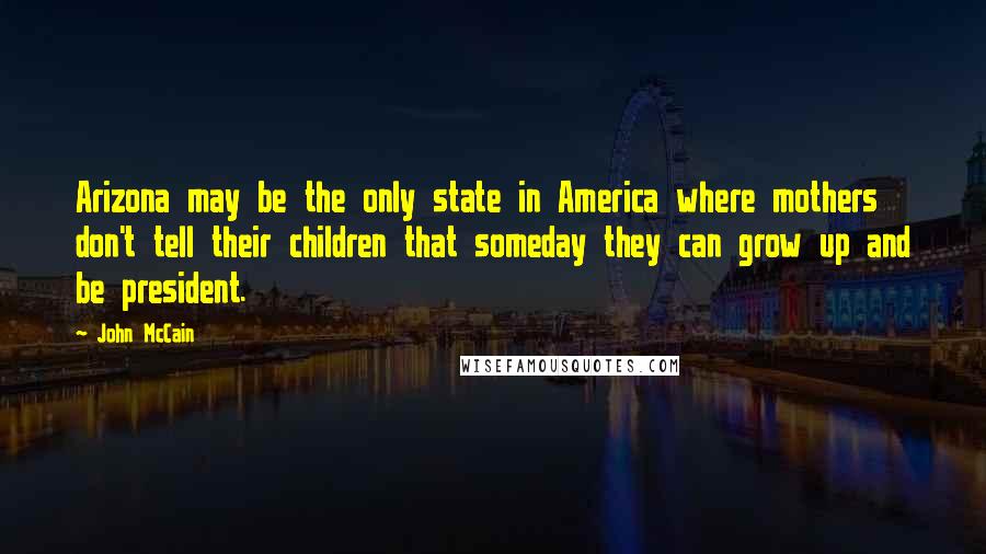 John McCain Quotes: Arizona may be the only state in America where mothers don't tell their children that someday they can grow up and be president.
