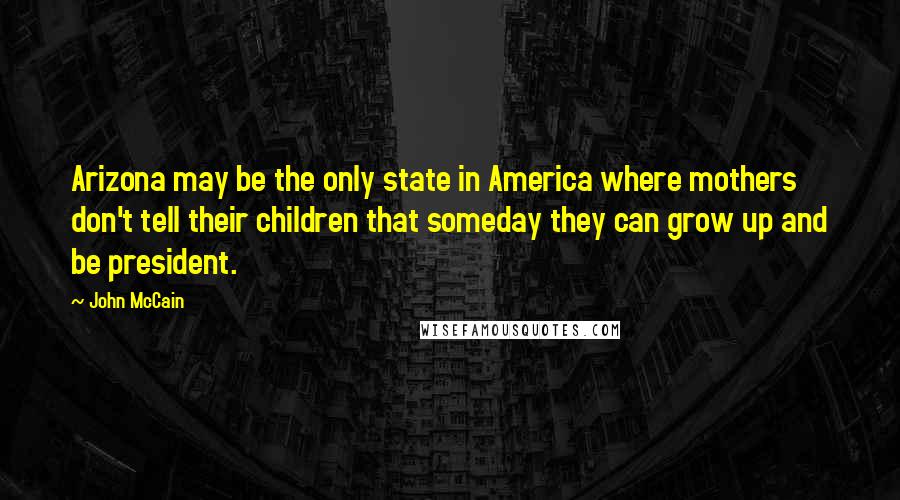 John McCain Quotes: Arizona may be the only state in America where mothers don't tell their children that someday they can grow up and be president.