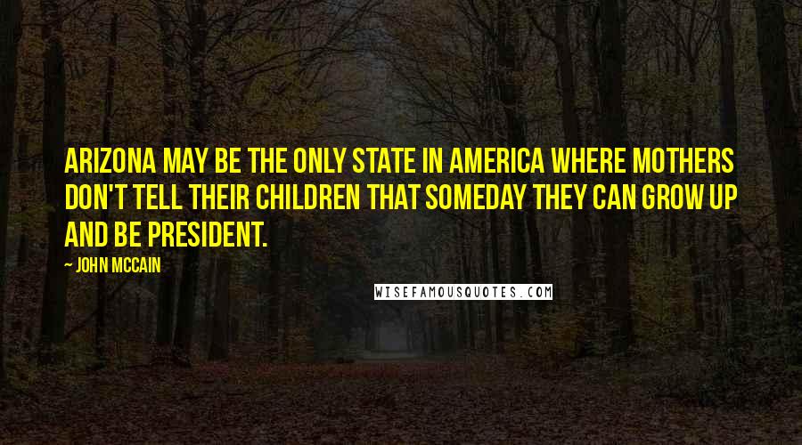 John McCain Quotes: Arizona may be the only state in America where mothers don't tell their children that someday they can grow up and be president.