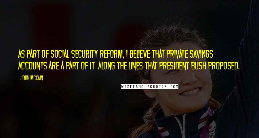 John McCain Quotes: As part of Social Security reform, I believe that private savings accounts are a part of it along the lines that President Bush proposed.