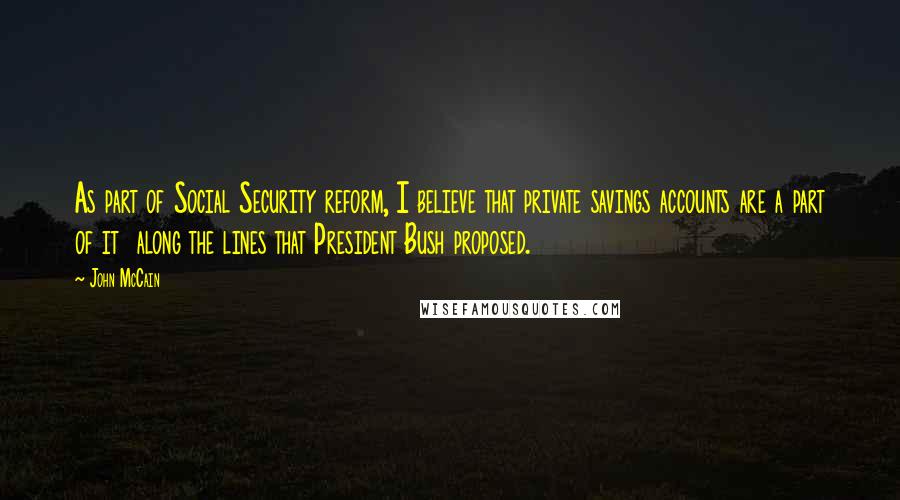 John McCain Quotes: As part of Social Security reform, I believe that private savings accounts are a part of it  along the lines that President Bush proposed.