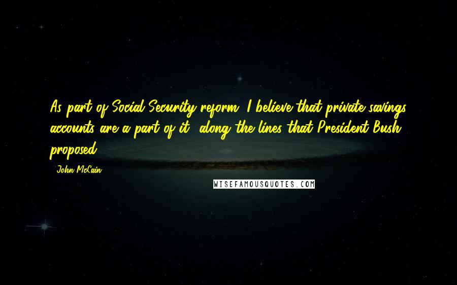 John McCain Quotes: As part of Social Security reform, I believe that private savings accounts are a part of it  along the lines that President Bush proposed.