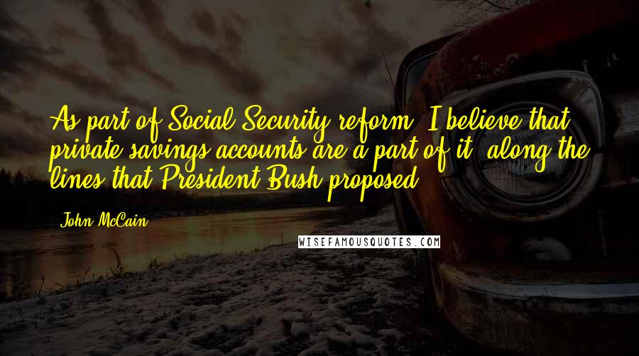 John McCain Quotes: As part of Social Security reform, I believe that private savings accounts are a part of it  along the lines that President Bush proposed.