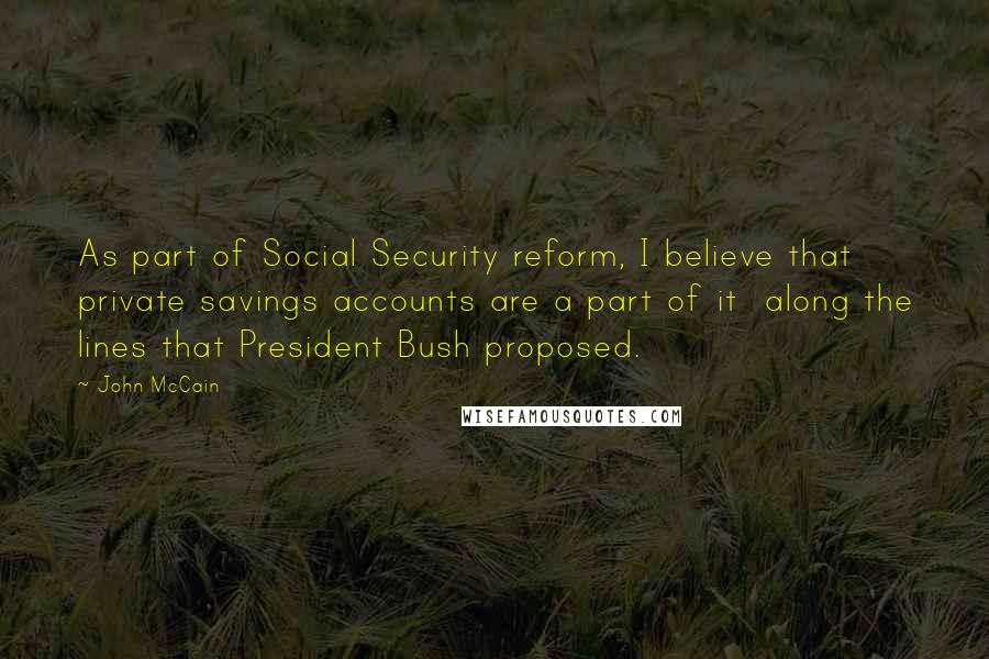 John McCain Quotes: As part of Social Security reform, I believe that private savings accounts are a part of it  along the lines that President Bush proposed.