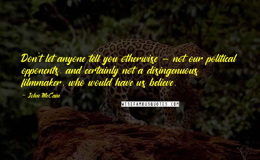 John McCain Quotes: Don't let anyone tell you otherwise - not our political opponents, and certainly not a disingenuous filmmaker, who would have us believe.