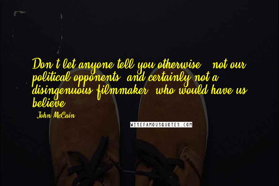 John McCain Quotes: Don't let anyone tell you otherwise - not our political opponents, and certainly not a disingenuous filmmaker, who would have us believe.