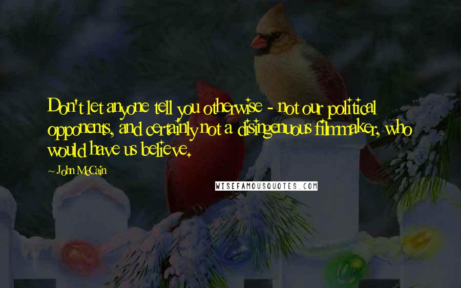 John McCain Quotes: Don't let anyone tell you otherwise - not our political opponents, and certainly not a disingenuous filmmaker, who would have us believe.