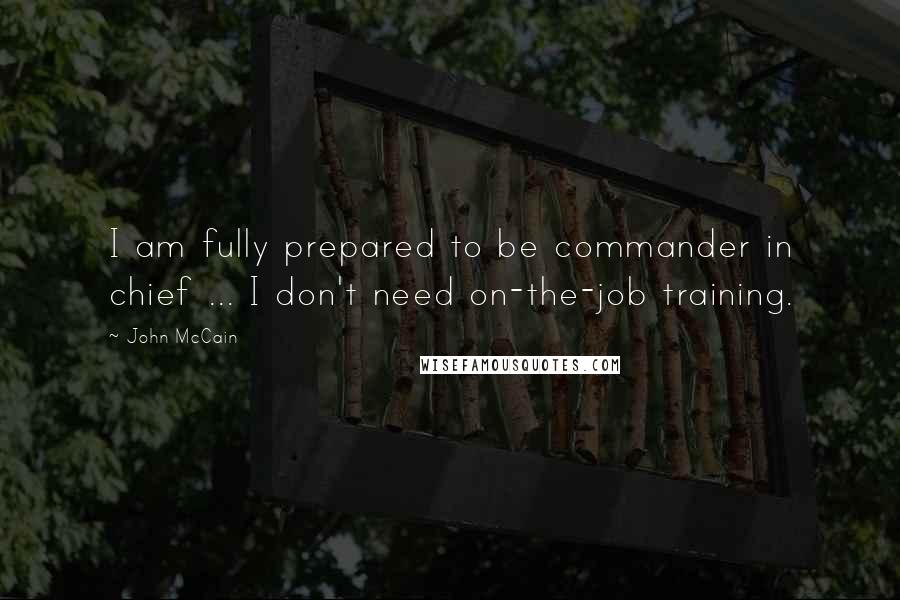 John McCain Quotes: I am fully prepared to be commander in chief ... I don't need on-the-job training.