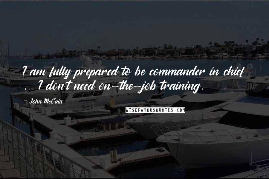 John McCain Quotes: I am fully prepared to be commander in chief ... I don't need on-the-job training.