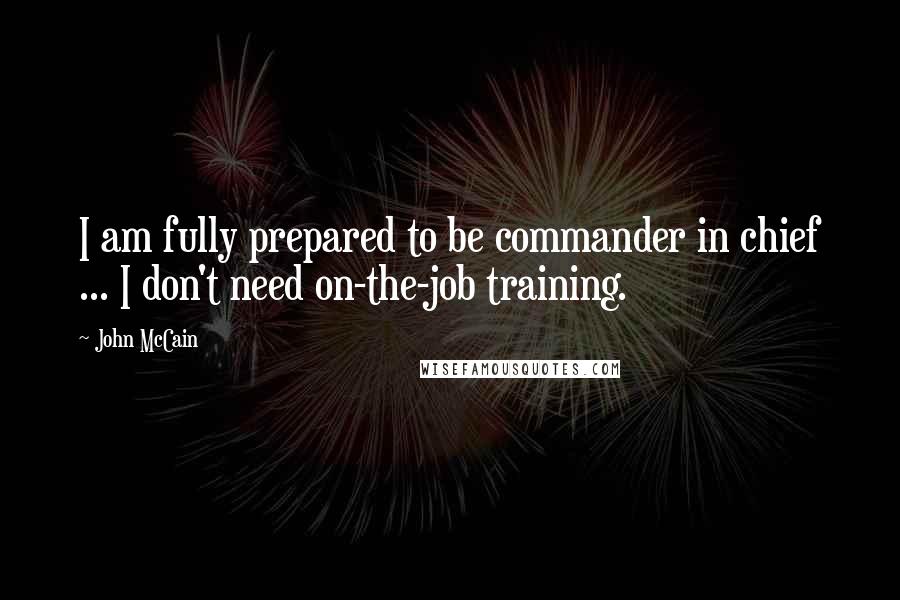 John McCain Quotes: I am fully prepared to be commander in chief ... I don't need on-the-job training.