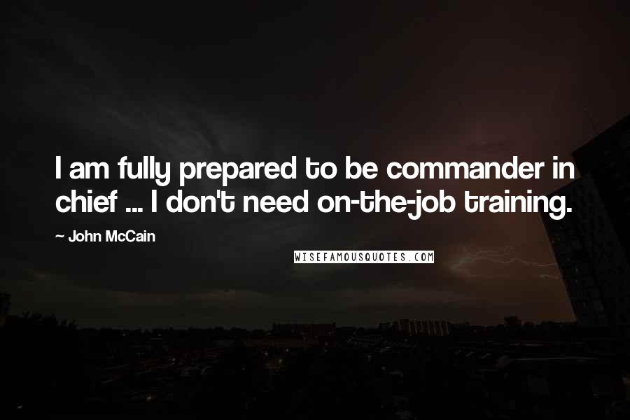 John McCain Quotes: I am fully prepared to be commander in chief ... I don't need on-the-job training.