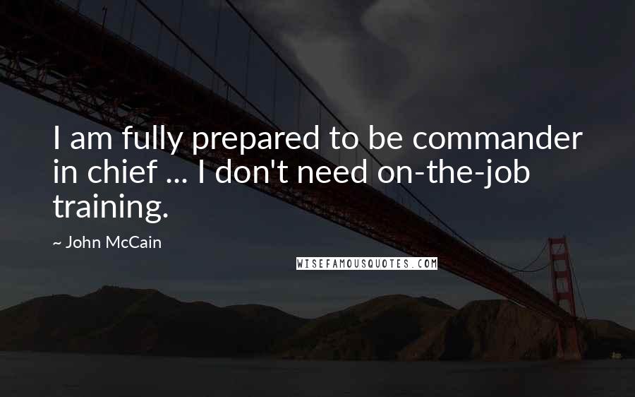 John McCain Quotes: I am fully prepared to be commander in chief ... I don't need on-the-job training.