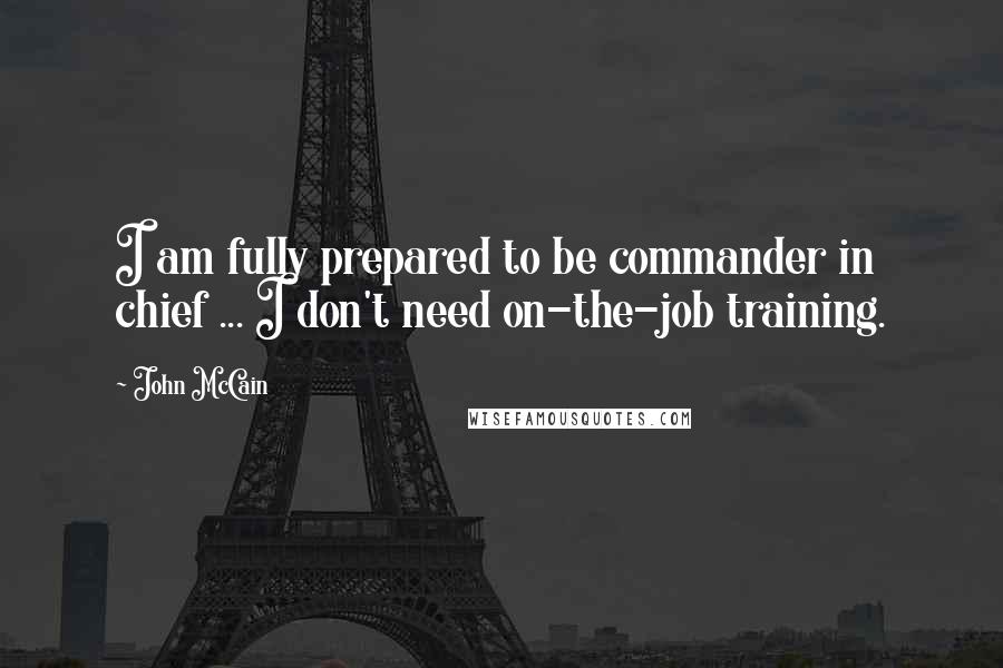 John McCain Quotes: I am fully prepared to be commander in chief ... I don't need on-the-job training.