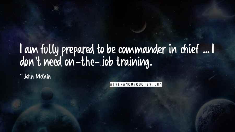 John McCain Quotes: I am fully prepared to be commander in chief ... I don't need on-the-job training.