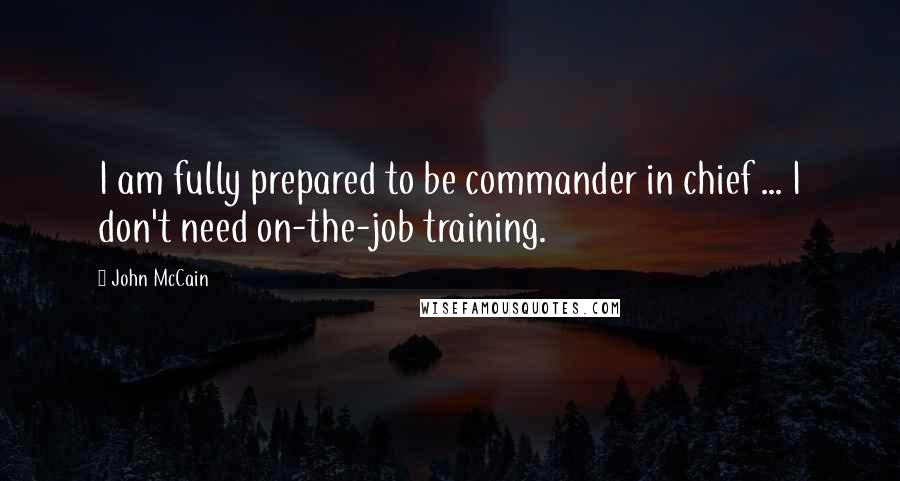 John McCain Quotes: I am fully prepared to be commander in chief ... I don't need on-the-job training.