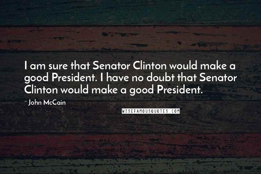 John McCain Quotes: I am sure that Senator Clinton would make a good President. I have no doubt that Senator Clinton would make a good President.