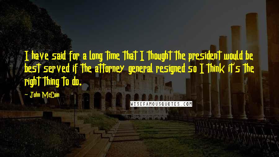 John McCain Quotes: I have said for a long time that I thought the president would be best served if the attorney general resigned so I think it's the right thing to do.