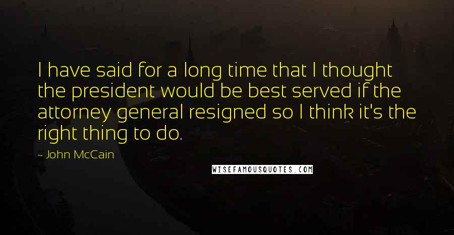 John McCain Quotes: I have said for a long time that I thought the president would be best served if the attorney general resigned so I think it's the right thing to do.