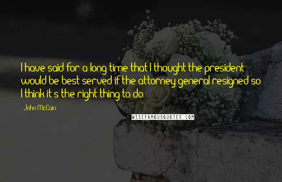 John McCain Quotes: I have said for a long time that I thought the president would be best served if the attorney general resigned so I think it's the right thing to do.