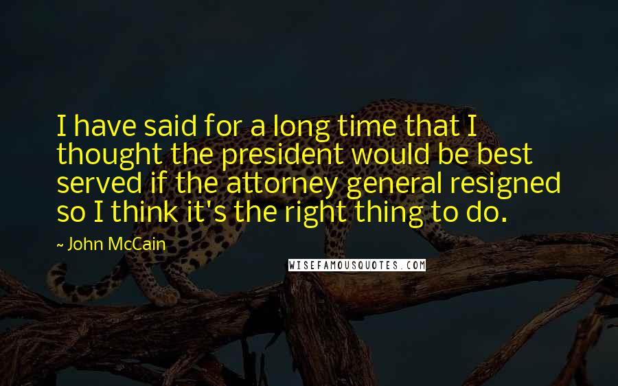 John McCain Quotes: I have said for a long time that I thought the president would be best served if the attorney general resigned so I think it's the right thing to do.