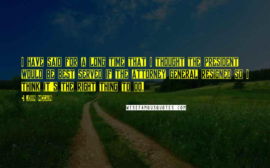 John McCain Quotes: I have said for a long time that I thought the president would be best served if the attorney general resigned so I think it's the right thing to do.