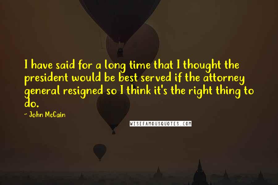 John McCain Quotes: I have said for a long time that I thought the president would be best served if the attorney general resigned so I think it's the right thing to do.