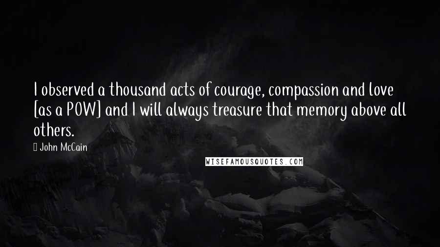 John McCain Quotes: I observed a thousand acts of courage, compassion and love [as a POW] and I will always treasure that memory above all others.