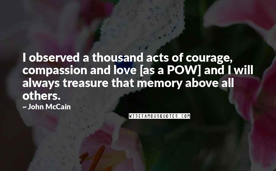 John McCain Quotes: I observed a thousand acts of courage, compassion and love [as a POW] and I will always treasure that memory above all others.