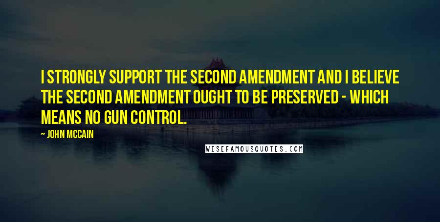 John McCain Quotes: I strongly support the Second Amendment and I believe the Second Amendment ought to be preserved - which means no gun control.