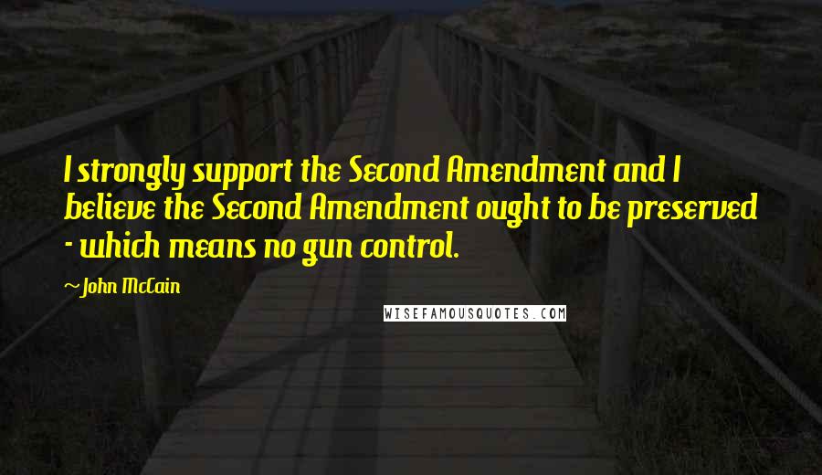 John McCain Quotes: I strongly support the Second Amendment and I believe the Second Amendment ought to be preserved - which means no gun control.