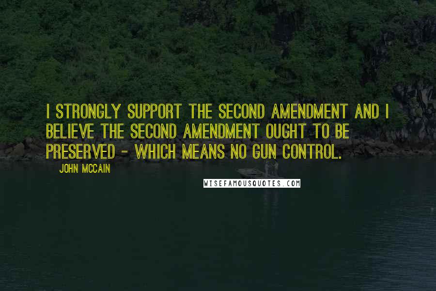 John McCain Quotes: I strongly support the Second Amendment and I believe the Second Amendment ought to be preserved - which means no gun control.