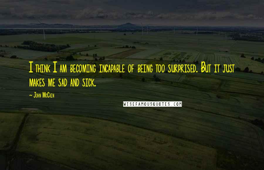 John McCain Quotes: I think I am becoming incapable of being too surprised. But it just makes me sad and sick.
