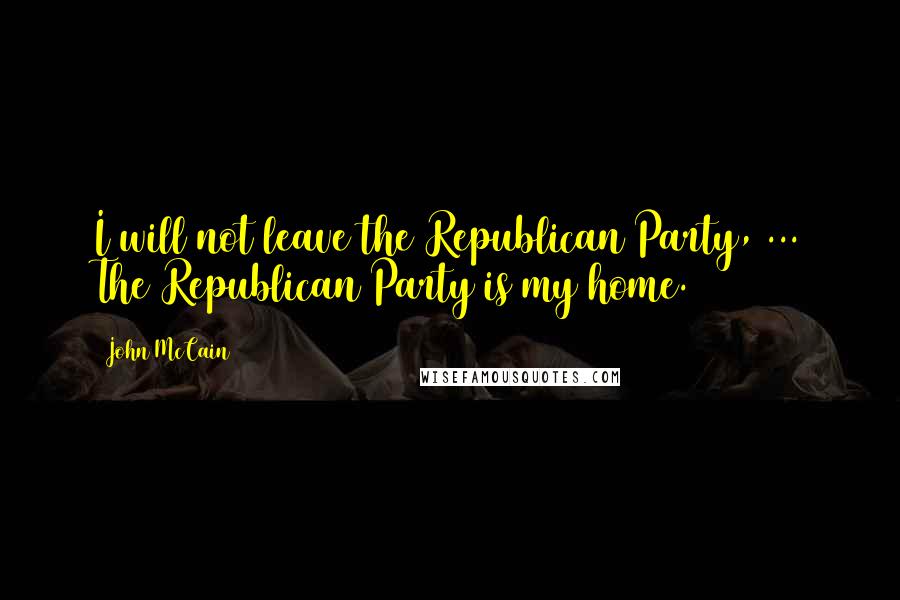 John McCain Quotes: I will not leave the Republican Party, ... The Republican Party is my home.
