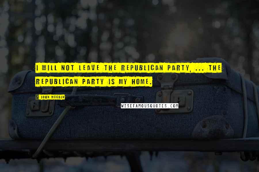 John McCain Quotes: I will not leave the Republican Party, ... The Republican Party is my home.