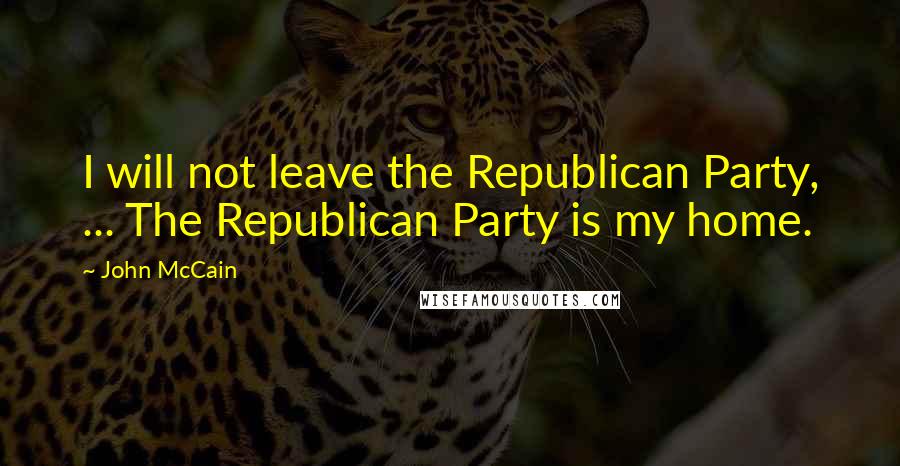 John McCain Quotes: I will not leave the Republican Party, ... The Republican Party is my home.