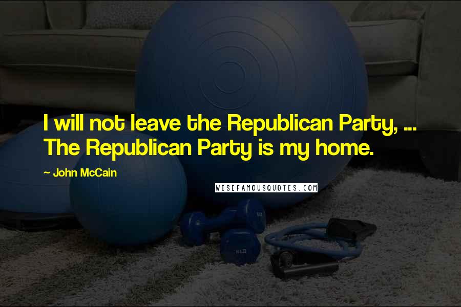 John McCain Quotes: I will not leave the Republican Party, ... The Republican Party is my home.