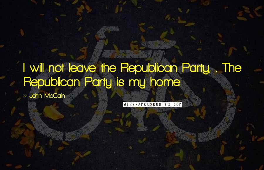 John McCain Quotes: I will not leave the Republican Party, ... The Republican Party is my home.