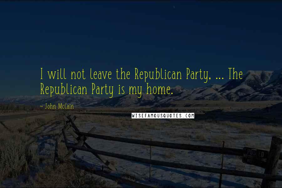 John McCain Quotes: I will not leave the Republican Party, ... The Republican Party is my home.