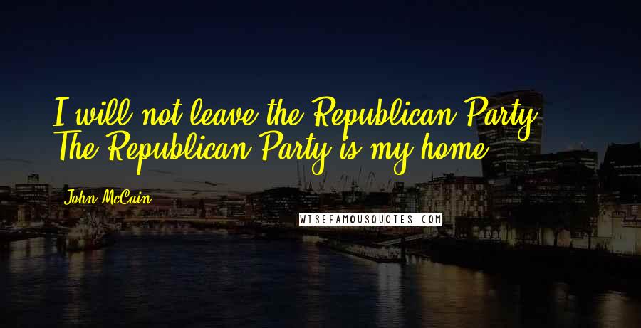 John McCain Quotes: I will not leave the Republican Party, ... The Republican Party is my home.